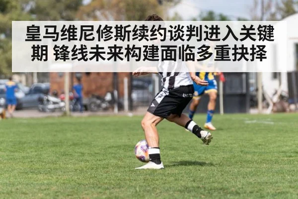 皇马维尼修斯续约谈判进入关键期 锋线未来构建面临多重抉择 - kaiyun