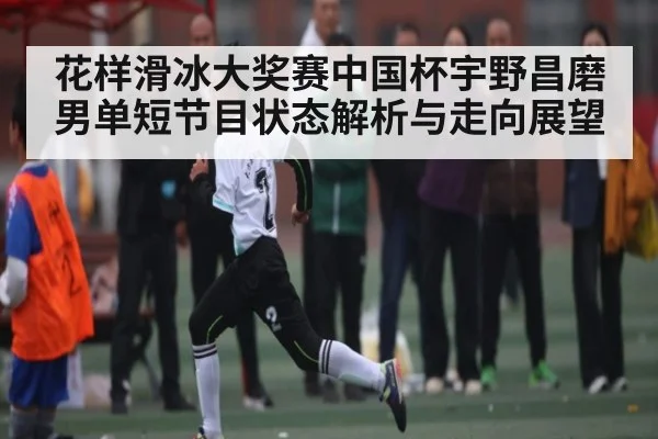 花样滑冰大奖赛中国杯宇野昌磨男单短节目状态解析与走向展望