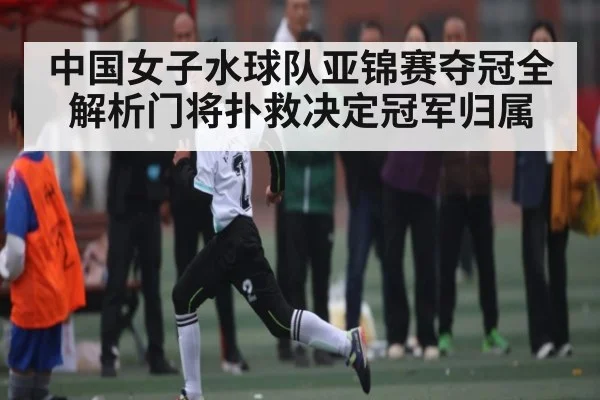 中国女子水球队亚锦赛夺冠全解析门将扑救决定冠军归属